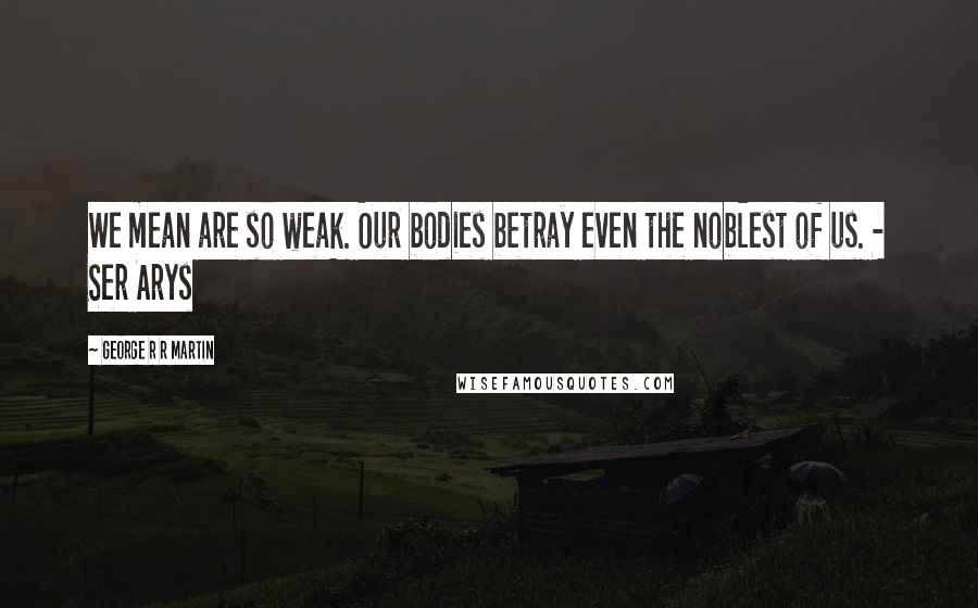 George R R Martin Quotes: We mean are so weak. Our bodies betray even the noblest of us. - Ser Arys