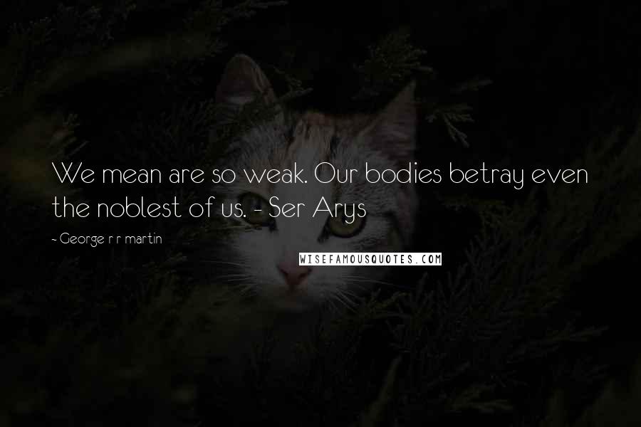 George R R Martin Quotes: We mean are so weak. Our bodies betray even the noblest of us. - Ser Arys