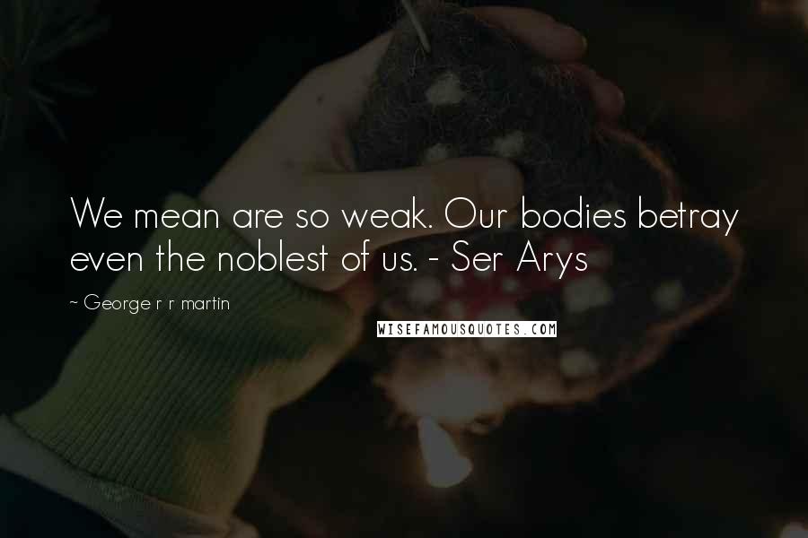 George R R Martin Quotes: We mean are so weak. Our bodies betray even the noblest of us. - Ser Arys