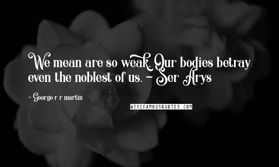 George R R Martin Quotes: We mean are so weak. Our bodies betray even the noblest of us. - Ser Arys