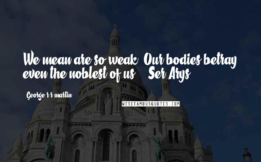 George R R Martin Quotes: We mean are so weak. Our bodies betray even the noblest of us. - Ser Arys