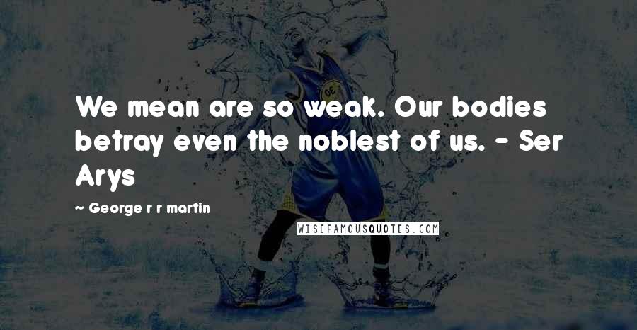 George R R Martin Quotes: We mean are so weak. Our bodies betray even the noblest of us. - Ser Arys