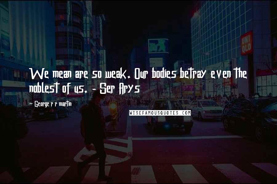 George R R Martin Quotes: We mean are so weak. Our bodies betray even the noblest of us. - Ser Arys