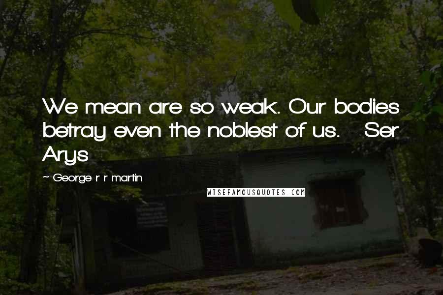 George R R Martin Quotes: We mean are so weak. Our bodies betray even the noblest of us. - Ser Arys