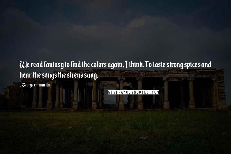 George R R Martin Quotes: We read fantasy to find the colors again, I think. To taste strong spices and hear the songs the sirens sang.