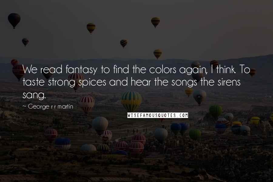 George R R Martin Quotes: We read fantasy to find the colors again, I think. To taste strong spices and hear the songs the sirens sang.