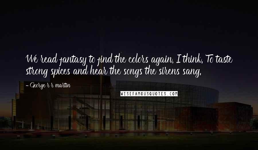 George R R Martin Quotes: We read fantasy to find the colors again, I think. To taste strong spices and hear the songs the sirens sang.