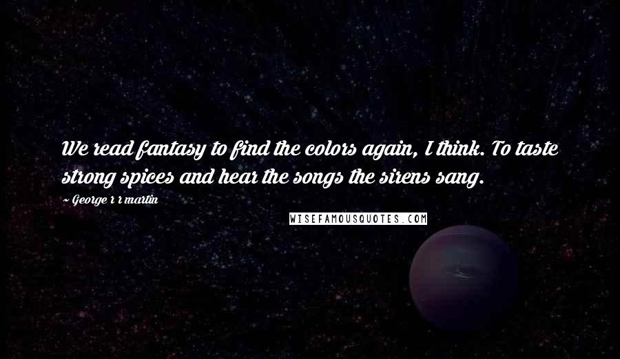 George R R Martin Quotes: We read fantasy to find the colors again, I think. To taste strong spices and hear the songs the sirens sang.