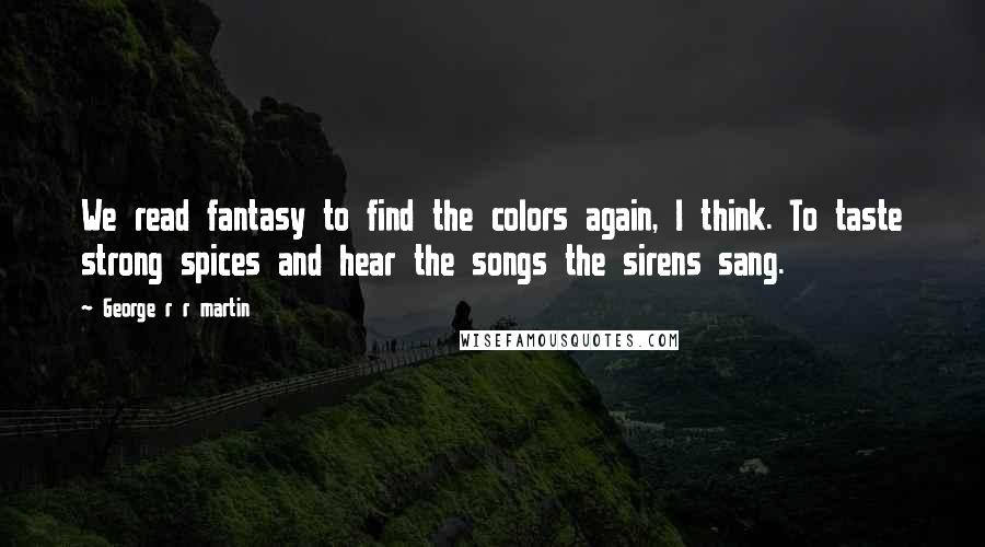 George R R Martin Quotes: We read fantasy to find the colors again, I think. To taste strong spices and hear the songs the sirens sang.