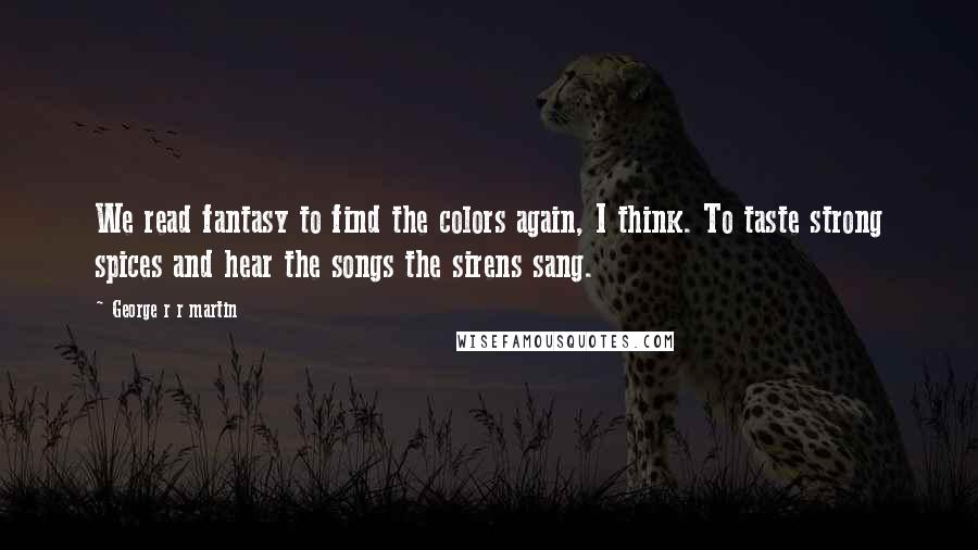 George R R Martin Quotes: We read fantasy to find the colors again, I think. To taste strong spices and hear the songs the sirens sang.