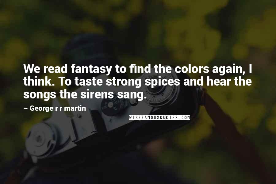 George R R Martin Quotes: We read fantasy to find the colors again, I think. To taste strong spices and hear the songs the sirens sang.