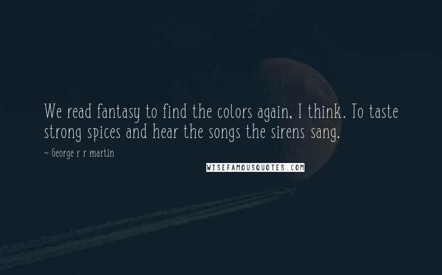 George R R Martin Quotes: We read fantasy to find the colors again, I think. To taste strong spices and hear the songs the sirens sang.