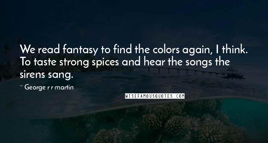 George R R Martin Quotes: We read fantasy to find the colors again, I think. To taste strong spices and hear the songs the sirens sang.