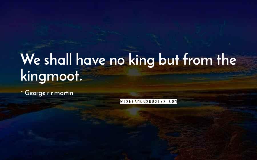 George R R Martin Quotes: We shall have no king but from the kingmoot.