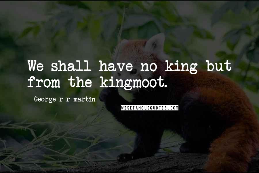 George R R Martin Quotes: We shall have no king but from the kingmoot.