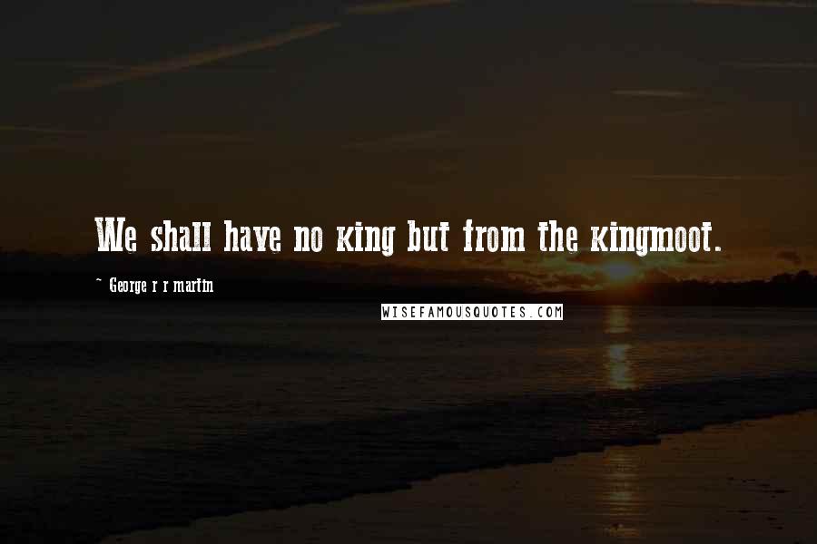 George R R Martin Quotes: We shall have no king but from the kingmoot.