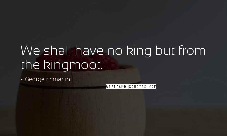 George R R Martin Quotes: We shall have no king but from the kingmoot.