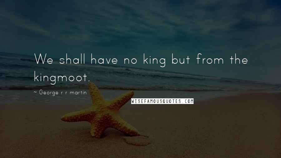 George R R Martin Quotes: We shall have no king but from the kingmoot.