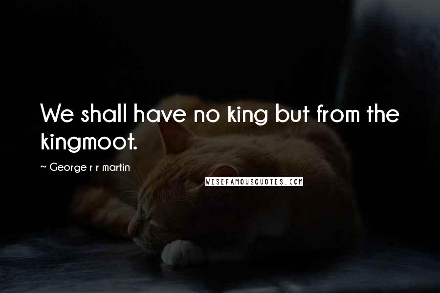 George R R Martin Quotes: We shall have no king but from the kingmoot.