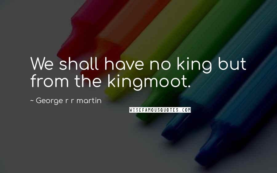 George R R Martin Quotes: We shall have no king but from the kingmoot.