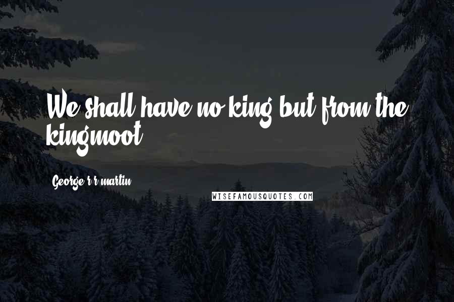 George R R Martin Quotes: We shall have no king but from the kingmoot.