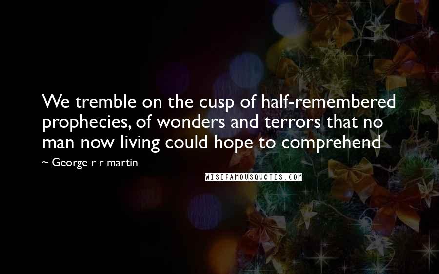 George R R Martin Quotes: We tremble on the cusp of half-remembered prophecies, of wonders and terrors that no man now living could hope to comprehend