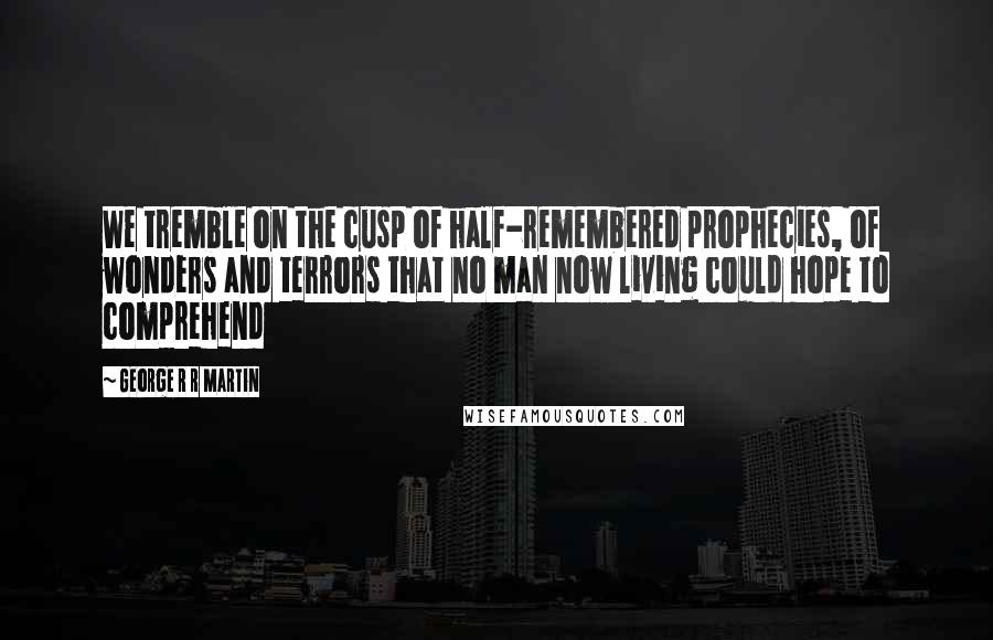 George R R Martin Quotes: We tremble on the cusp of half-remembered prophecies, of wonders and terrors that no man now living could hope to comprehend