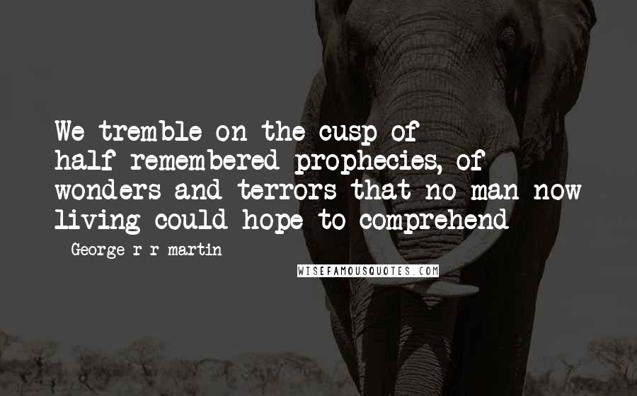 George R R Martin Quotes: We tremble on the cusp of half-remembered prophecies, of wonders and terrors that no man now living could hope to comprehend