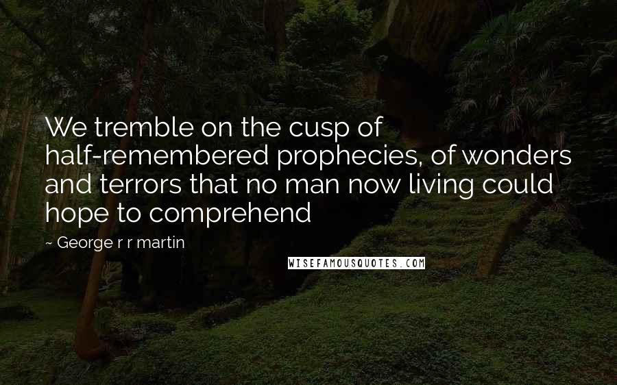 George R R Martin Quotes: We tremble on the cusp of half-remembered prophecies, of wonders and terrors that no man now living could hope to comprehend