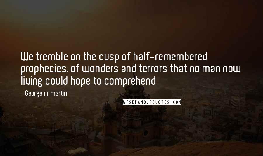 George R R Martin Quotes: We tremble on the cusp of half-remembered prophecies, of wonders and terrors that no man now living could hope to comprehend