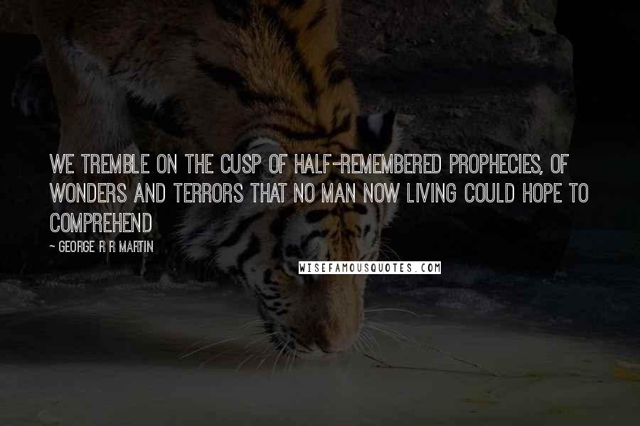 George R R Martin Quotes: We tremble on the cusp of half-remembered prophecies, of wonders and terrors that no man now living could hope to comprehend