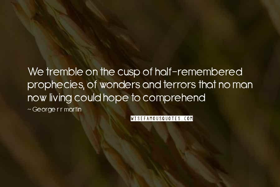 George R R Martin Quotes: We tremble on the cusp of half-remembered prophecies, of wonders and terrors that no man now living could hope to comprehend