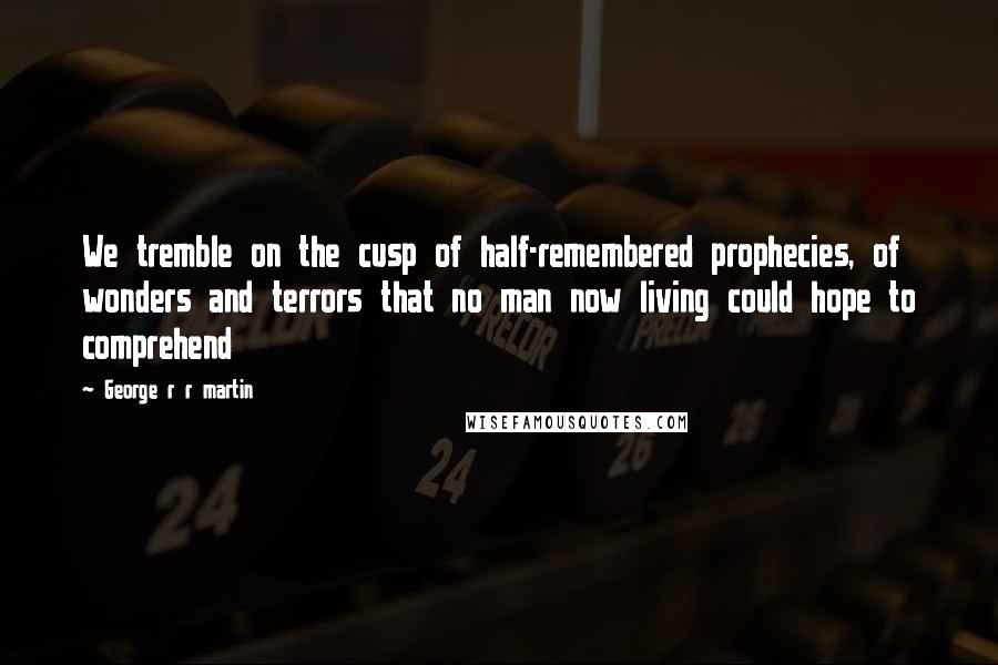 George R R Martin Quotes: We tremble on the cusp of half-remembered prophecies, of wonders and terrors that no man now living could hope to comprehend