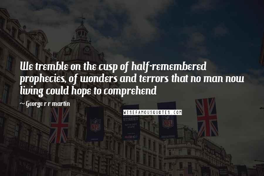 George R R Martin Quotes: We tremble on the cusp of half-remembered prophecies, of wonders and terrors that no man now living could hope to comprehend