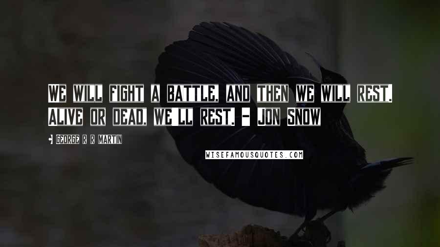 George R R Martin Quotes: We will fight a battle, and then we will rest. Alive or dead, we'll rest. - Jon Snow