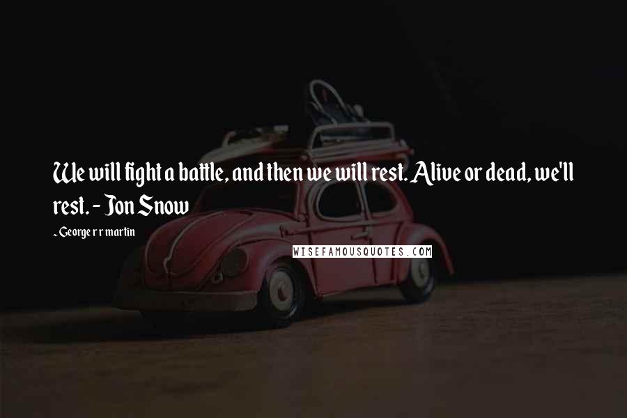 George R R Martin Quotes: We will fight a battle, and then we will rest. Alive or dead, we'll rest. - Jon Snow