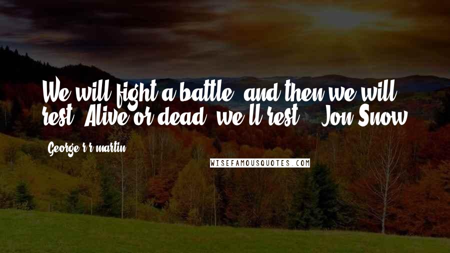 George R R Martin Quotes: We will fight a battle, and then we will rest. Alive or dead, we'll rest. - Jon Snow