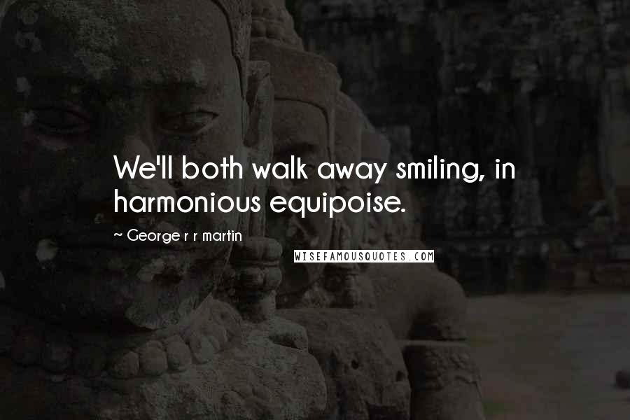 George R R Martin Quotes: We'll both walk away smiling, in harmonious equipoise.