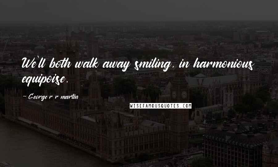 George R R Martin Quotes: We'll both walk away smiling, in harmonious equipoise.