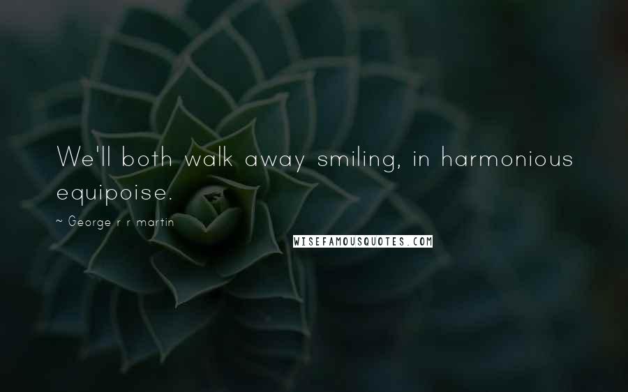 George R R Martin Quotes: We'll both walk away smiling, in harmonious equipoise.