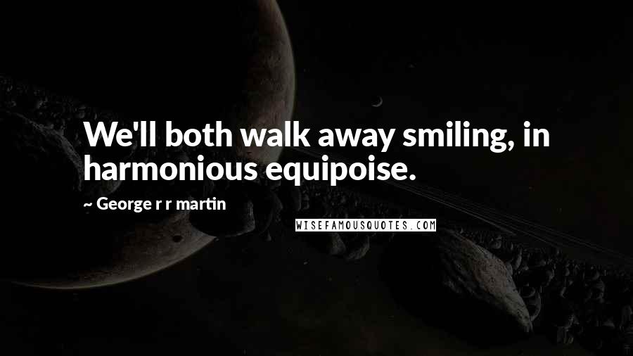 George R R Martin Quotes: We'll both walk away smiling, in harmonious equipoise.