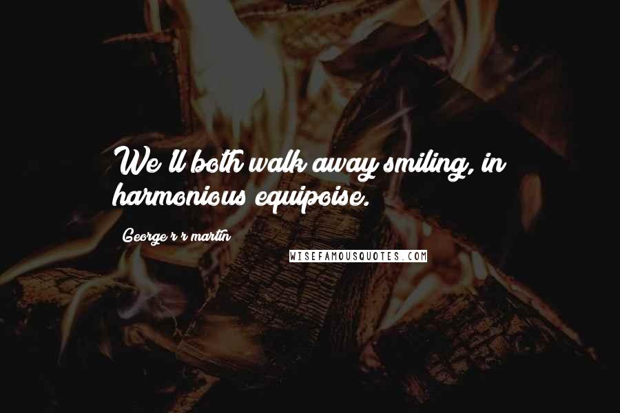 George R R Martin Quotes: We'll both walk away smiling, in harmonious equipoise.