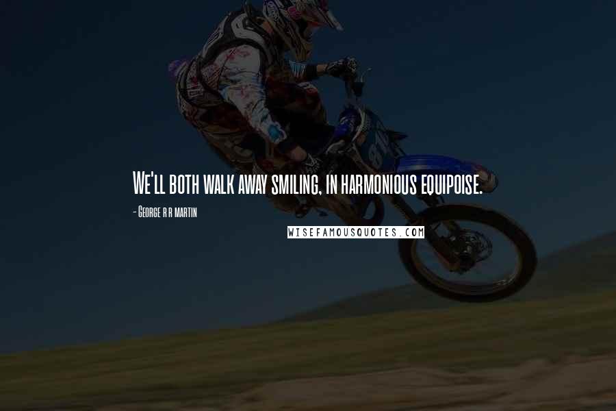 George R R Martin Quotes: We'll both walk away smiling, in harmonious equipoise.