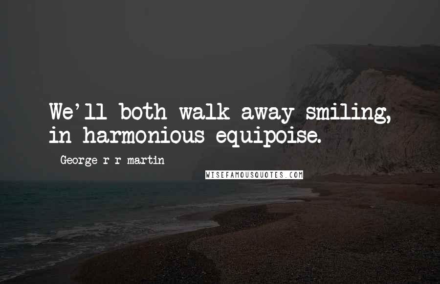 George R R Martin Quotes: We'll both walk away smiling, in harmonious equipoise.