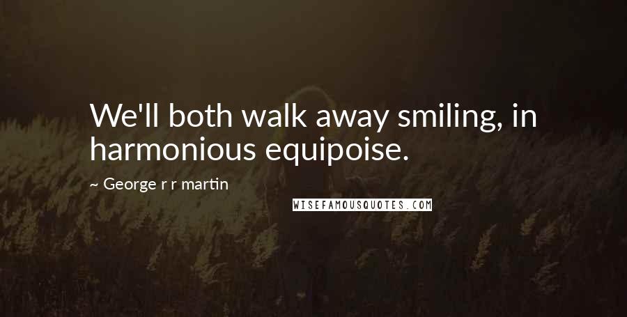 George R R Martin Quotes: We'll both walk away smiling, in harmonious equipoise.