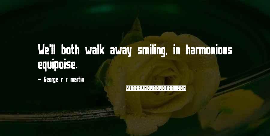 George R R Martin Quotes: We'll both walk away smiling, in harmonious equipoise.