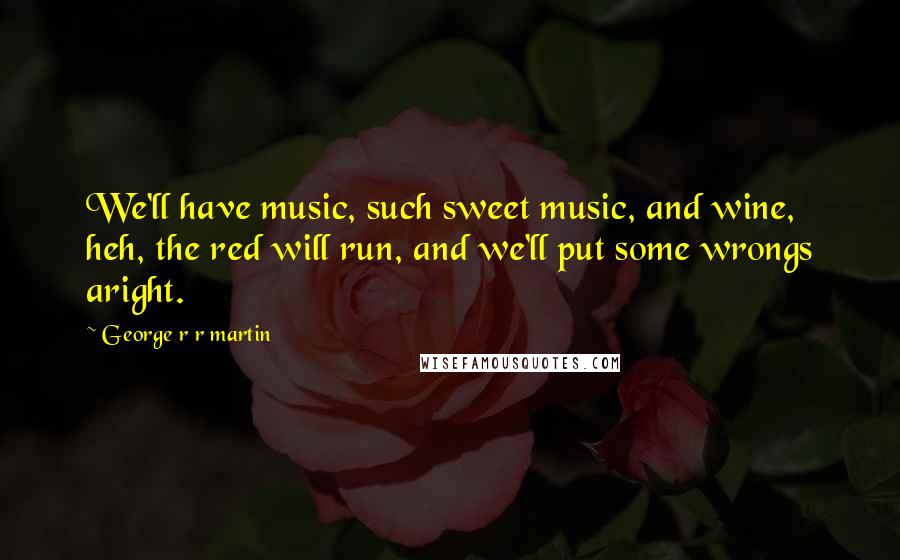 George R R Martin Quotes: We'll have music, such sweet music, and wine, heh, the red will run, and we'll put some wrongs aright.