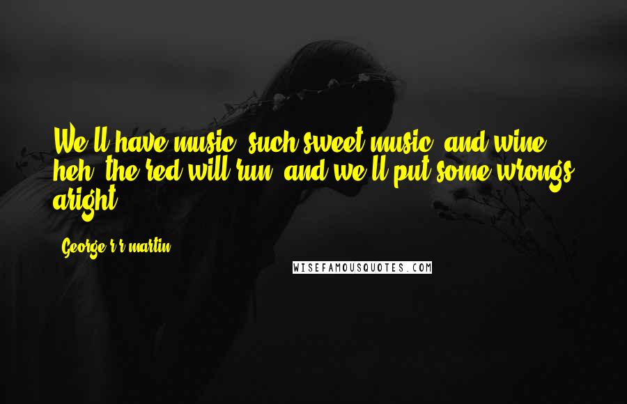 George R R Martin Quotes: We'll have music, such sweet music, and wine, heh, the red will run, and we'll put some wrongs aright.