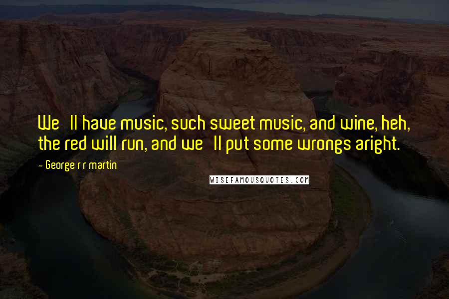 George R R Martin Quotes: We'll have music, such sweet music, and wine, heh, the red will run, and we'll put some wrongs aright.