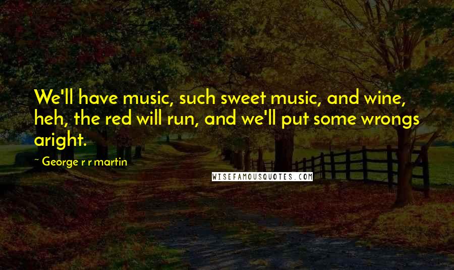 George R R Martin Quotes: We'll have music, such sweet music, and wine, heh, the red will run, and we'll put some wrongs aright.